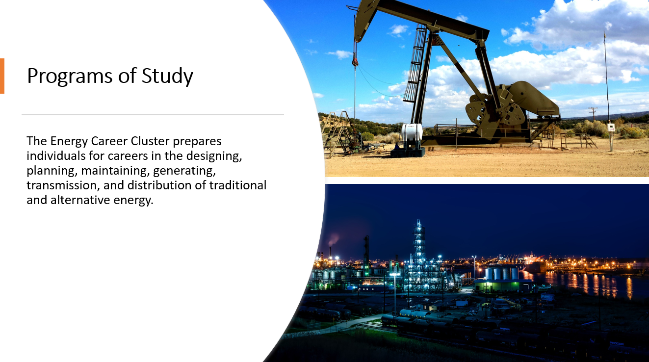 The Energy Career Cluster prepares individuals for careers in the designing, planning, maintaining, generating, transmission, and distribution of traditional and alternative energy.