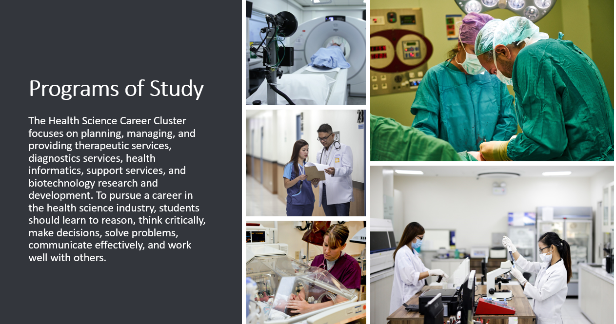 The Health Science Career Cluster focuses on planning, managing, and providing therapeutic services, diagnostics services, health informatics, support services, and biotechnology research and development. To pursue a career in the health science industry, students should learn to reason, think critically, make decisions, solve problems, communicate effectively, and work well with others. 