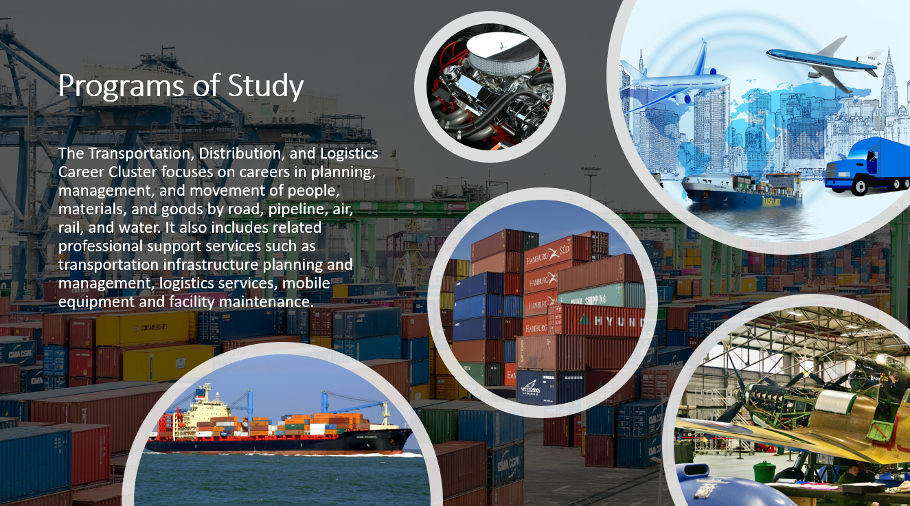 The Transportation, Distribution, and Logistics Career Cluster focuses on careers in planning, management, and movement of people, materials, and goods by road, pipeline, air, rail, and water. It also includes related professional support services such as transportation infrastructure planning and management, logistics services, mobile equipment and facility maintenance.